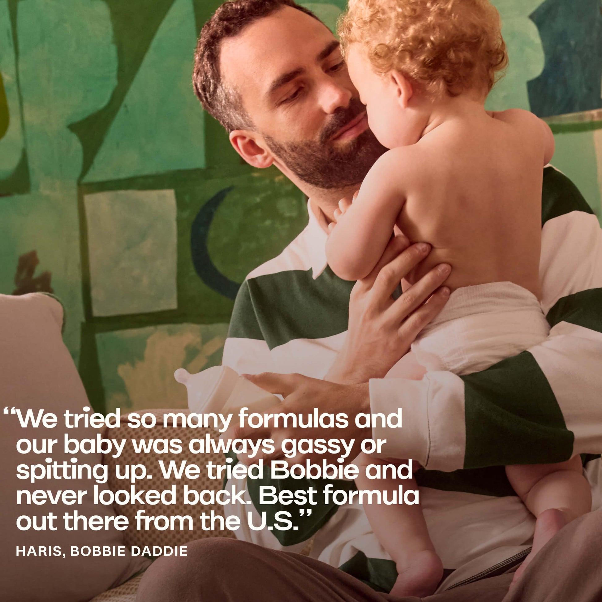 "We tried so many formulas and our baby was always gassy or spitting up. We tried Bobbie and never looked back. Best formula out there from the U.S."
